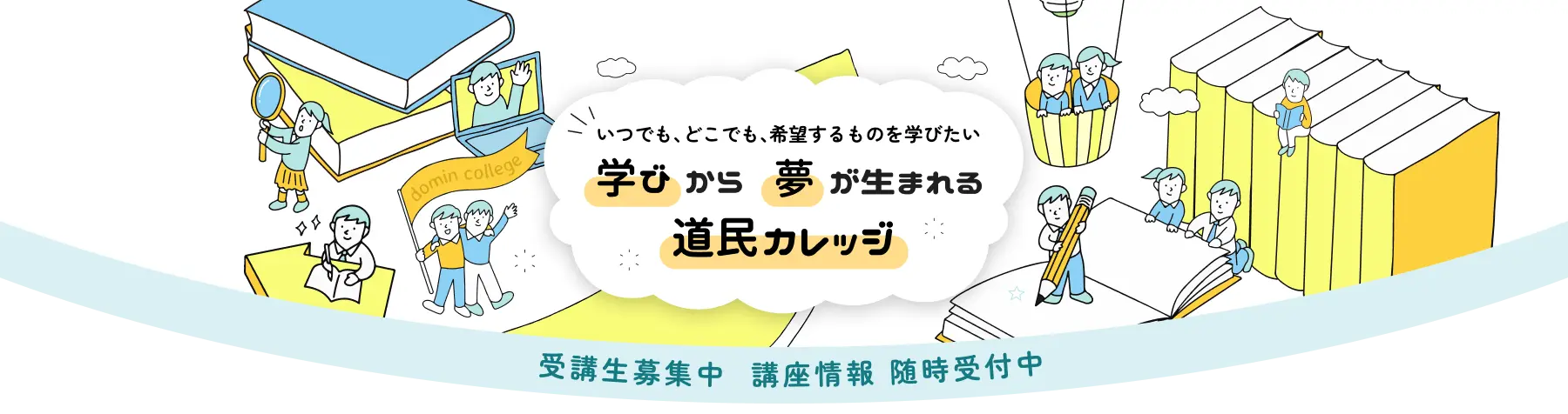 いつでも、どこでも、希望するものを学びたい 学びから 夢が生まれる 道民カレッジ。
受講生募集中　講座情報　随時受付中
